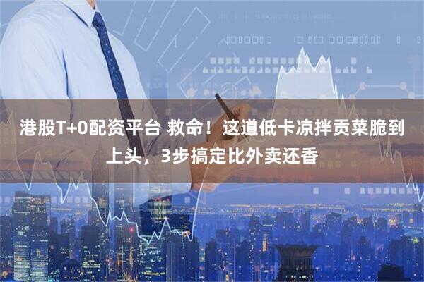 港股T+0配资平台 救命！这道低卡凉拌贡菜脆到上头，3步搞定比外卖还香