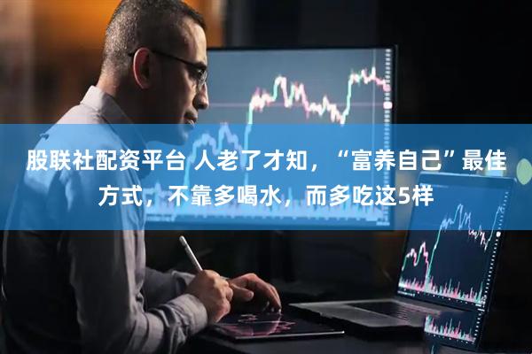 股联社配资平台 人老了才知，“富养自己”最佳方式，不靠多喝水，而多吃这5样