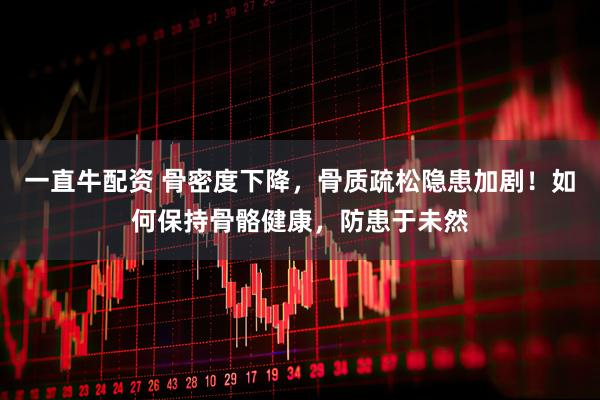 一直牛配资 骨密度下降，骨质疏松隐患加剧！如何保持骨骼健康，防患于未然