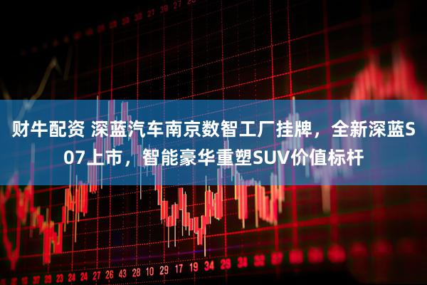 财牛配资 深蓝汽车南京数智工厂挂牌，全新深蓝S07上市，智能豪华重塑SUV价值标杆