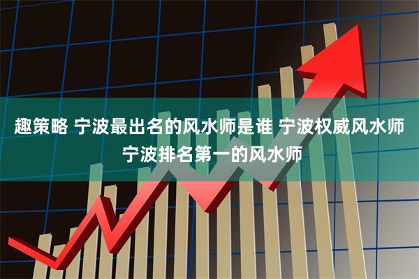 趣策略 宁波最出名的风水师是谁 宁波权威风水师 宁波排名第一的风水师