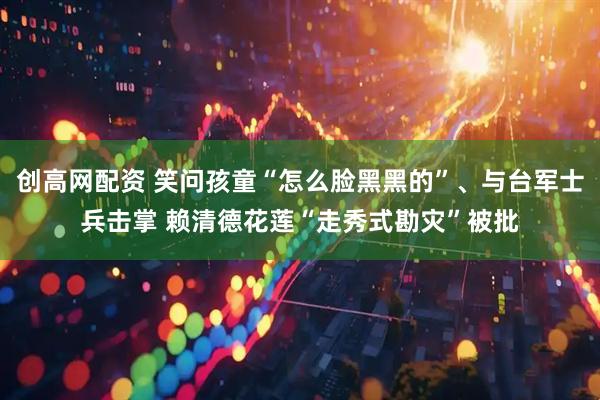 创高网配资 笑问孩童“怎么脸黑黑的”、与台军士兵击掌 赖清德花莲“走秀式勘灾”被批