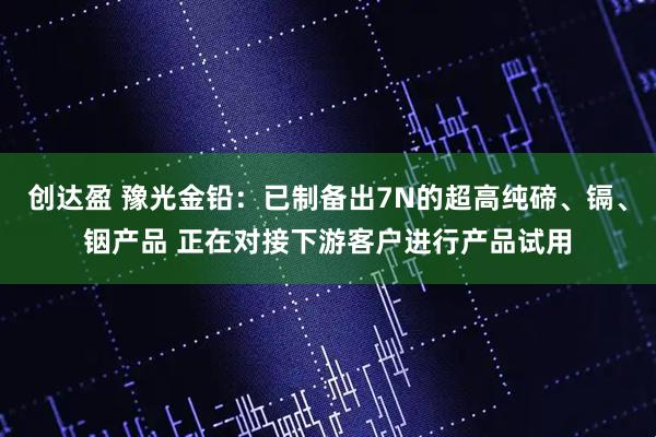创达盈 豫光金铅：已制备出7N的超高纯碲、镉、铟产品 正在对接下游客户进行产品试用