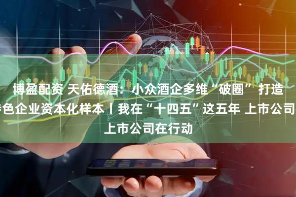 博盈配资 天佑德酒：小众酒企多维“破圈” 打造地方特色企业资本化样本丨我在“十四五”这五年 上市公司在行动