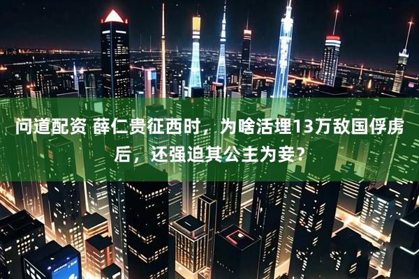 问道配资 薛仁贵征西时，为啥活埋13万敌国俘虏后，还强迫其公主为妾？