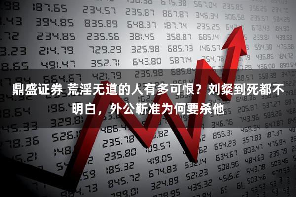 鼎盛证券 荒淫无道的人有多可恨？刘粲到死都不明白，外公靳准为何要杀他