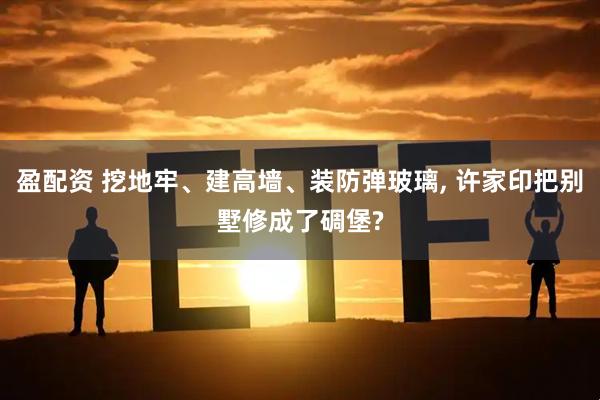 盈配资 挖地牢、建高墙、装防弹玻璃, 许家印把别墅修成了碉堡?