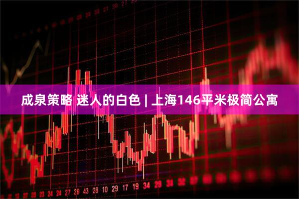 成泉策略 迷人的白色 | 上海146平米极简公寓