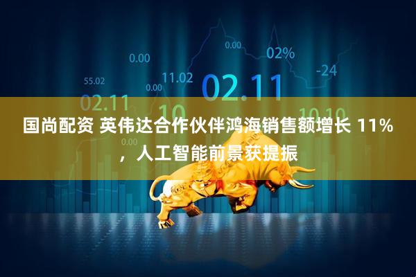 国尚配资 英伟达合作伙伴鸿海销售额增长 11%，人工智能前景获提振