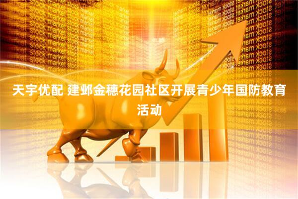 天宇优配 建邺金穗花园社区开展青少年国防教育活动