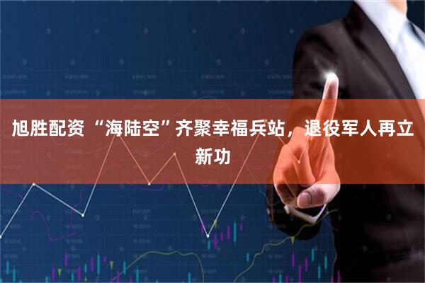 旭胜配资 “海陆空”齐聚幸福兵站，退役军人再立新功