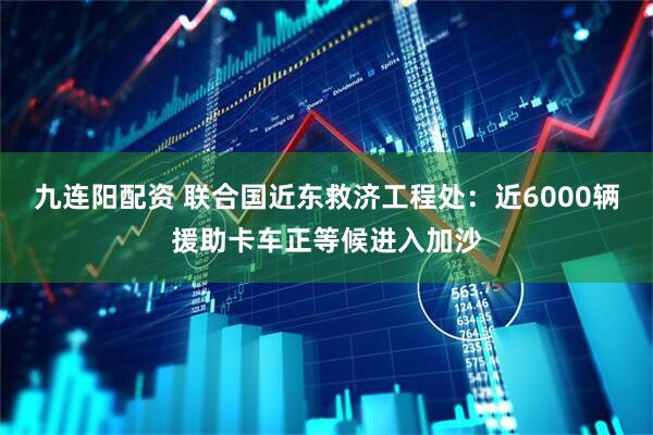九连阳配资 联合国近东救济工程处：近6000辆援助卡车正等候进入加沙