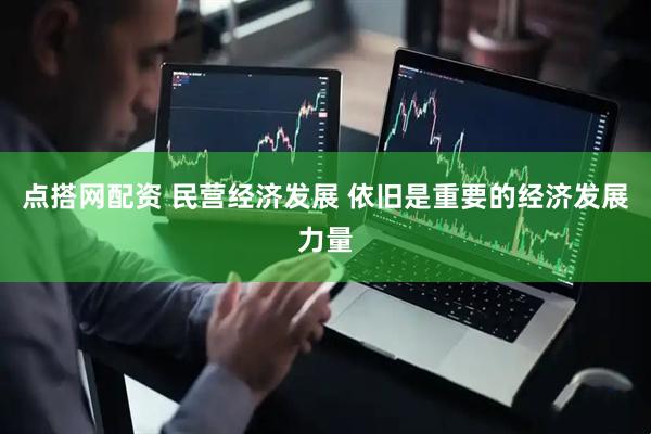 点搭网配资 民营经济发展 依旧是重要的经济发展力量