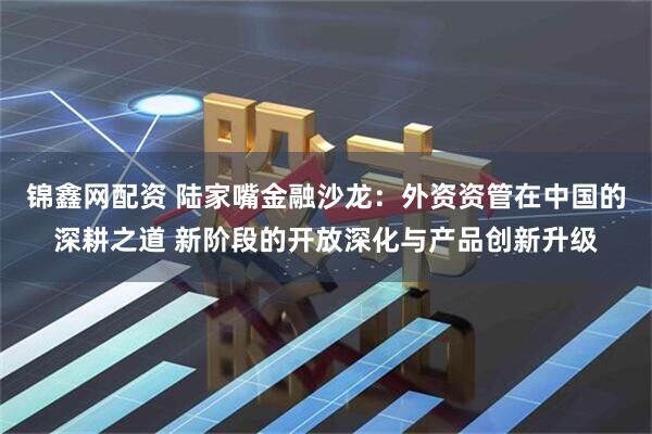 锦鑫网配资 陆家嘴金融沙龙：外资资管在中国的深耕之道 新阶段的开放深化与产品创新升级