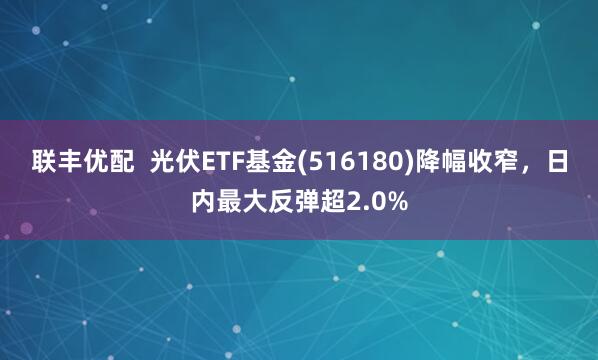 联丰优配  光伏ETF基金(516180)降幅收窄，日内最大反弹超2.0%