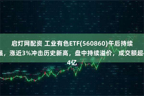 启灯网配资 工业有色ETF(560860)午后持续走强，涨近3%冲击历史新高，盘中持续溢价，成交额超4亿