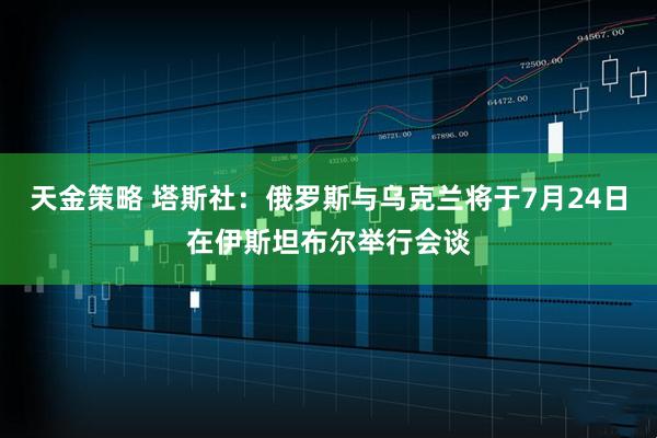 天金策略 塔斯社：俄罗斯与乌克兰将于7月24日在伊斯坦布尔举行会谈