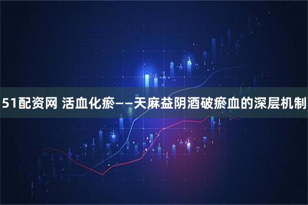 51配资网 活血化瘀——天麻益阴酒破瘀血的深层机制