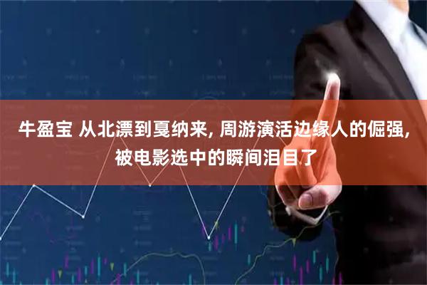 牛盈宝 从北漂到戛纳来, 周游演活边缘人的倔强, 被电影选中的瞬间泪目了