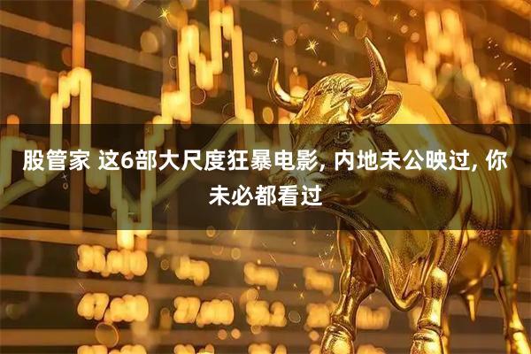 股管家 这6部大尺度狂暴电影, 内地未公映过, 你未必都看过